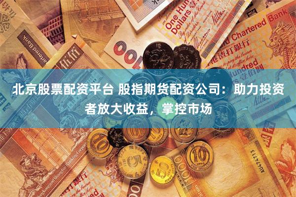 北京股票配资平台 股指期货配资公司：助力投资者放大收益，掌控市场