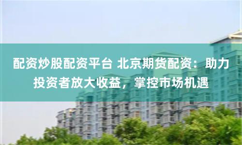 配资炒股配资平台 北京期货配资：助力投资者放大收益，掌控市场机遇